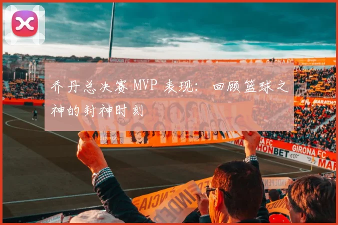 乔丹总决赛 MVP 表现:回顾篮球之神的封神时刻