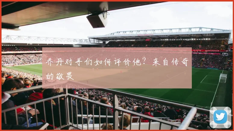 乔丹对手们如何评价他?来自传奇的敬畏
